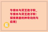 牛樟木与灵芝孢子粉_牛樟木与灵芝孢子粉：探索两者的神奇功效与应用)