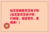 仙芝堂破壁灵芝孢子粉(仙芝堂灵芝孢子粉：打破壁，保留营养，更健康！)