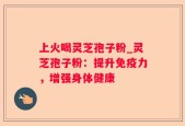 上火喝灵芝孢子粉_灵芝孢子粉：提升免疫力，增强身体健康