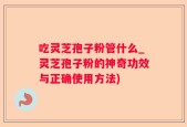 吃灵芝孢子粉管什么_灵芝孢子粉的神奇功效与正确使用方法)