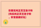 你要买纯正灵芝孢子粉(购买纯正灵芝孢子粉，享受健康好处)