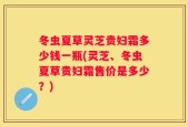 冬虫夏草灵芝贵妇霜多少钱一瓶(灵芝、冬虫夏草贵妇霜售价是多少？)