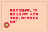 松原灵芝孢子粉_“松原灵芝孢子粉：天然养生珍品，提升免疫力与健康”