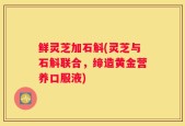 鲜灵芝加石斛(灵芝与石斛联合，缔造黄金营养口服液)