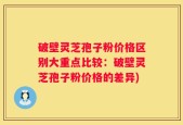 破壁灵芝孢子粉价格区别大重点比较：破壁灵芝孢子粉价格的差异)