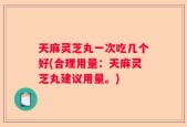 天麻灵芝丸一次吃几个好(合理用量：天麻灵芝丸建议用量。)