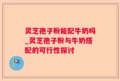 灵芝孢子粉能配牛奶吗_灵芝孢子粉与牛奶搭配的可行性探讨