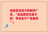 目前灵芝孢子粉制作厂家_“高品质灵芝孢子粉：专业生产厂家直供”)