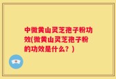 中微黄山灵芝孢子粉功效(微黄山灵芝孢子粉的功效是什么？)