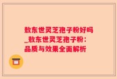 敖东世灵芝孢子粉好吗_敖东世灵芝孢子粉：品质与效果全面解析