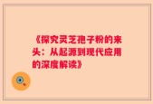 《探究灵芝孢子粉的来头：从起源到现代应用的深度解读》