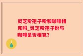 灵芝粉孢子粉和咖啡相克吗_灵芝粉孢子粉与咖啡是否相克？