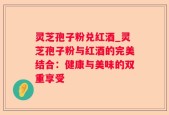 灵芝孢子粉兑红酒_灵芝孢子粉与红酒的完美结合：健康与美味的双重享受