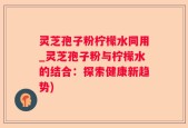 灵芝孢子粉柠檬水同用_灵芝孢子粉与柠檬水的结合：探索健康新趋势)
