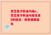灵芝孢子粉油与维e_灵芝孢子粉油与维生素E的结合：探索健康益处