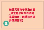 破壁灵芝孢子粉泡白酒_灵芝孢子粉与白酒的完美结合：破壁技术提升健康体验)