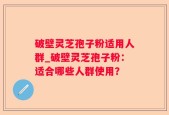 破壁灵芝孢子粉适用人群_破壁灵芝孢子粉：适合哪些人群使用？