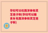 孕妇可以吃西洋参和灵芝孢子粉(孕妇可以膳食补充西洋参和灵芝孢子粉)