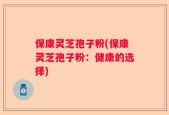 保康灵芝孢子粉(保康灵芝孢子粉：健康的选择)