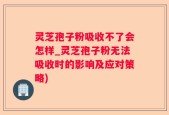 灵芝孢子粉吸收不了会怎样_灵芝孢子粉无法吸收时的影响及应对策略)