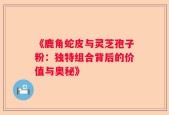 《鹿角蛇皮与灵芝孢子粉：独特组合背后的价值与奥秘》