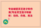 专业破壁灵芝孢子粉作用(专业灵芝孢子粉解析：功效、作用、用法)