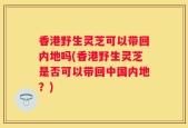 香港野生灵芝可以带回内地吗(香港野生灵芝是否可以带回中国内地？)