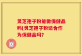 灵芝孢子粉能做保健品吗(灵芝孢子粉适合作为保健品吗？