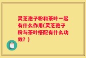 灵芝孢子粉和茶叶一起有什么作用(灵芝孢子粉与茶叶搭配有什么功效？)