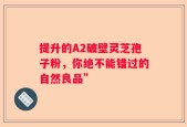 提升的A2破壁灵芝孢子粉，你绝不能错过的自然良品”