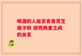喝酒的人能否食用灵芝孢子粉 探究两者之间的关系