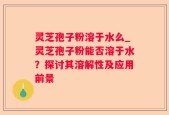 灵芝孢子粉溶于水么_灵芝孢子粉能否溶于水？探讨其溶解性及应用前景