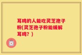 耳鸣的人能吃灵芝孢子粉(灵芝孢子粉能缓解耳鸣？)
