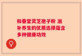 和春堂灵芝孢子粉 滋补养生的优质选择蕴含多种健康功效