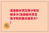 龙泉椴木灵芝孢子粉价格多少(龙泉椴木灵芝孢子粉的售价是多少？)
