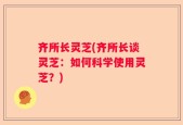 齐所长灵芝(齐所长谈灵芝：如何科学使用灵芝？)