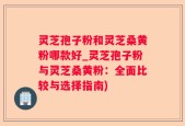 灵芝孢子粉和灵芝桑黄粉哪款好_灵芝孢子粉与灵芝桑黄粉：全面比较与选择指南)