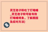 灵芝孢子粉吃了打瞌睡_灵芝孢子粉可能导致打瞌睡现象，了解原因及应对方法)
