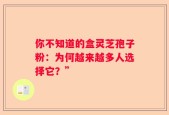 你不知道的盒灵芝孢子粉：为何越来越多人选择它？”