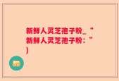 新鲜人灵芝孢子粉_“新鲜人灵芝孢子粉：”)