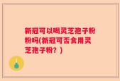新冠可以喝灵芝孢子粉粉吗(新冠可否食用灵芝孢子粉？)