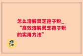 怎么溶解灵芝孢子粉_“高效溶解灵芝孢子粉的实用方法”