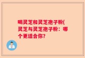 喝灵芝和灵芝孢子粉(灵芝与灵芝孢子粉：哪个更适合你？