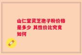 山仁堂灵芝孢子粉价格是多少 其性价比究竟如何