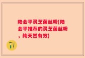 陆会平灵芝菌丝粉(陆会平推荐的灵芝菌丝粉，纯天然有效)