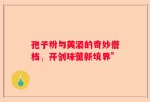 孢子粉与黄酒的奇妙搭档，开创味蕾新境界”