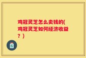 鸡冠灵芝怎么卖钱的(鸡冠灵芝如何经济收益？)