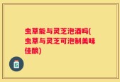 虫草能与灵芝泡酒吗(虫草与灵芝可泡制美味佳酿)