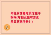 年轻女性能吃灵芝孢子粉吗(年轻女性可否食用灵芝孢子粉？)