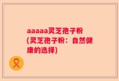 aaaaa灵芝孢子粉(灵芝孢子粉：自然健康的选择)